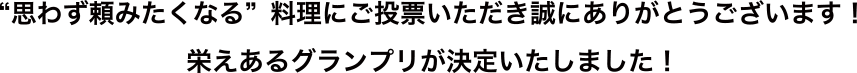 “思わず頼みたくなる” 料理にご投票いただき 誠にありがとうございます! 栄えあるグランプリが決定いたしました!