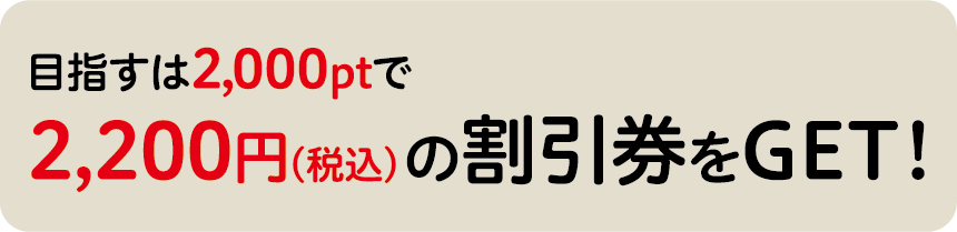 目指すは2,000ポイントで「2,200円(税抜)の割引券をGET!」